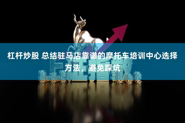 杠杆炒股 总结驻马店靠谱的摩托车培训中心选择方法，避免踩坑
