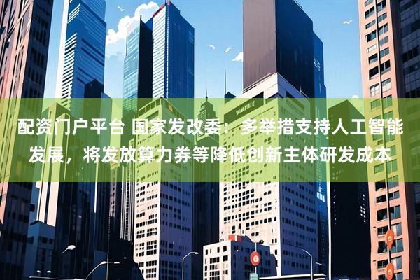 配资门户平台 国家发改委：多举措支持人工智能发展，将发放算力券等降低创新主体研发成本