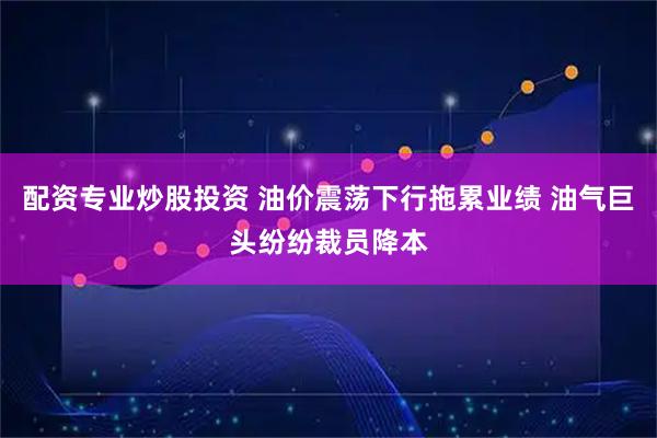 配资专业炒股投资 油价震荡下行拖累业绩 油气巨头纷纷裁员降本