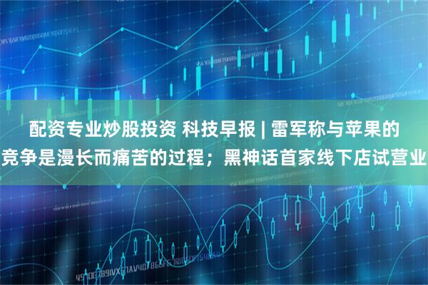 配资专业炒股投资 科技早报 | 雷军称与苹果的竞争是漫长而痛苦的过程；黑神话首家线下店试营业