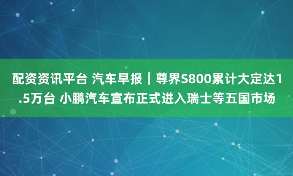 配资资讯平台 汽车早报｜尊界S800累计大定达1.5万台 小鹏汽车宣布正式进入瑞士等五国市场