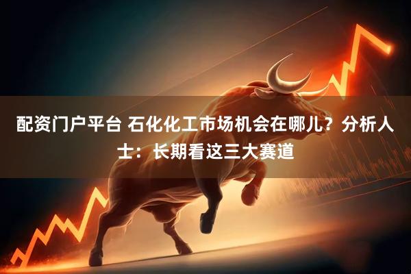 配资门户平台 石化化工市场机会在哪儿？分析人士：长期看这三大赛道