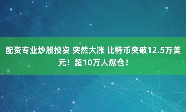 配资专业炒股投资 突然大涨 比特币突破12.5万美元！超10万人爆仓！