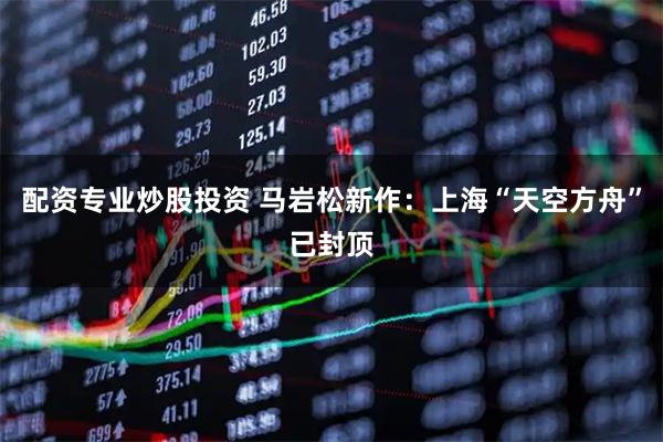 配资专业炒股投资 马岩松新作：上海“天空方舟”已封顶