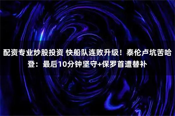 配资专业炒股投资 快船队连败升级!泰伦卢坑苦哈登:最后10分钟坚守+保罗首遭替补