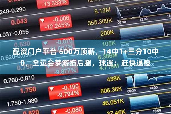配资门户平台 600万顶薪，14中1+三分10中0，全运会梦游拖后腿，球迷：赶快退役