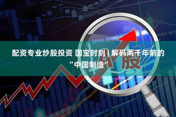 配资专业炒股投资 国宝时刻&#32;|&#32;解码两千年前的“中国制造”