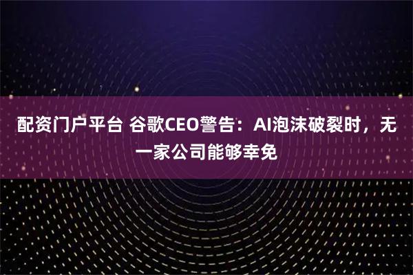 配资门户平台 谷歌CEO警告：AI泡沫破裂时，无一家公司能够幸免