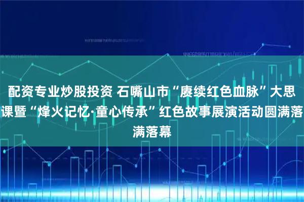 配资专业炒股投资 石嘴山市“赓续红色血脉”大思政课暨“烽火记忆·童心传承”红色故事展演活动圆满落幕