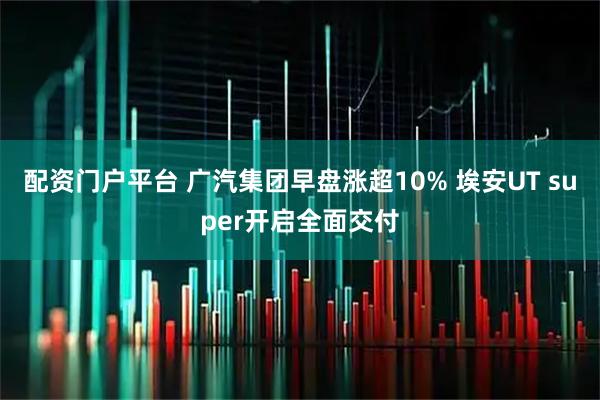 配资门户平台 广汽集团早盘涨超10% 埃安UT super开启全面交付