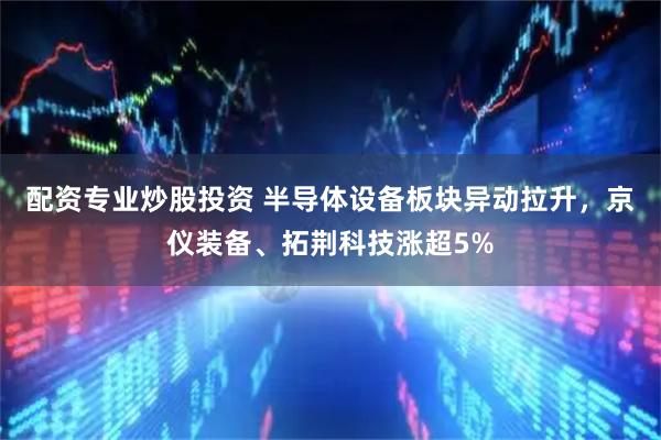 配资专业炒股投资 半导体设备板块异动拉升，京仪装备、拓荆科技涨超5%