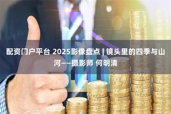 配资门户平台 2025影像盘点 | 镜头里的四季与山河——摄影师 何明清