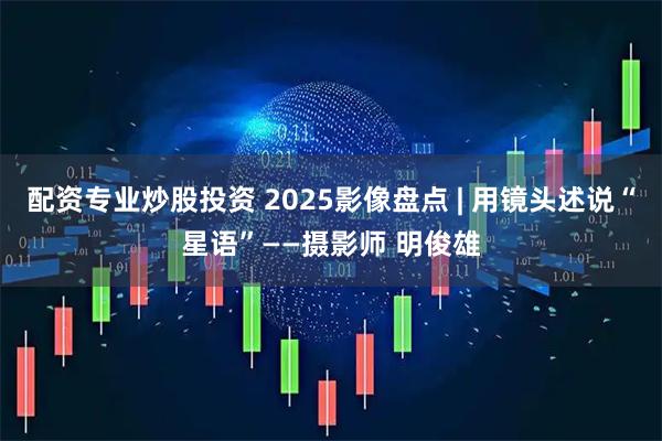 配资专业炒股投资 2025影像盘点 | 用镜头述说“星语”——摄影师 明俊雄