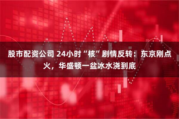 股市配资公司 24小时“核”剧情反转：东京刚点火，华盛顿一盆冰水浇到底