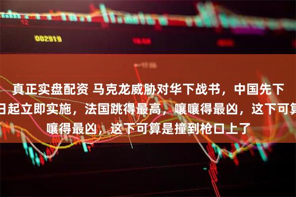 真正实盘配资 马克龙威胁对华下战书，中国先下手为强，反制即日起立即实施，法国跳得最高，嚷嚷得最凶，这下可算是撞到枪口上了