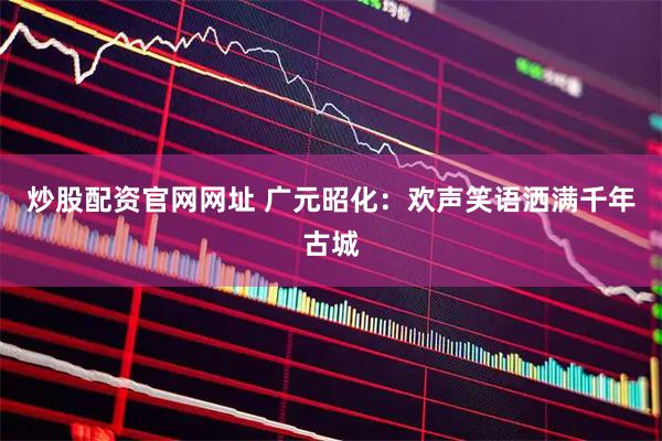 炒股配资官网网址 广元昭化：欢声笑语洒满千年古城