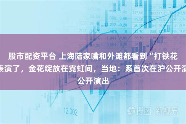 股市配资平台 上海陆家嘴和外滩都看到“打铁花”表演了，金花绽放在霓虹间，当地：系首次在沪公开演出
