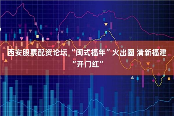 西安股票配资论坛 “闽式福年”火出圈 清新福建“开门红”