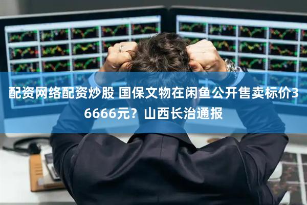 配资网络配资炒股 国保文物在闲鱼公开售卖标价36666元？山西长治通报
